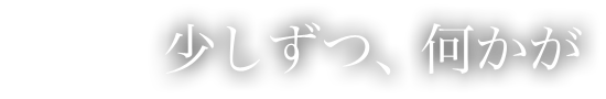 少しずつ、何かが